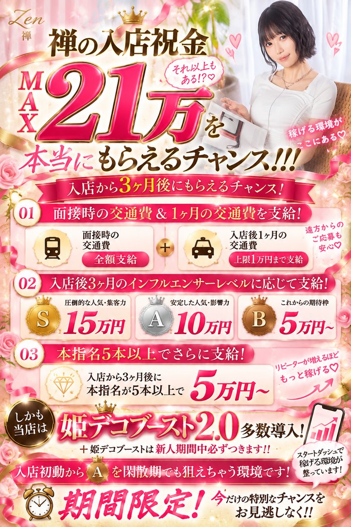 禅〜ZEN〜の入店祝金キャンペーン（期間限定）。入店から3ヶ月後にもらえるチャンス。01 面接時の交通費 全額支給＋入店後1ヶ月の交通費 上限1万円まで支給（遠方からのご応募も安心）。02 入店後3ヶ月のインフルエンサーレベルに応じて支給 S 15万円・A 10万円・B 5万円〜。03 入店から3ヶ月後に本指名が5本以上で5万円〜。姫デコブースト2.0多数導入・新人期間中は必ずつきます。条件は面接でご説明します。